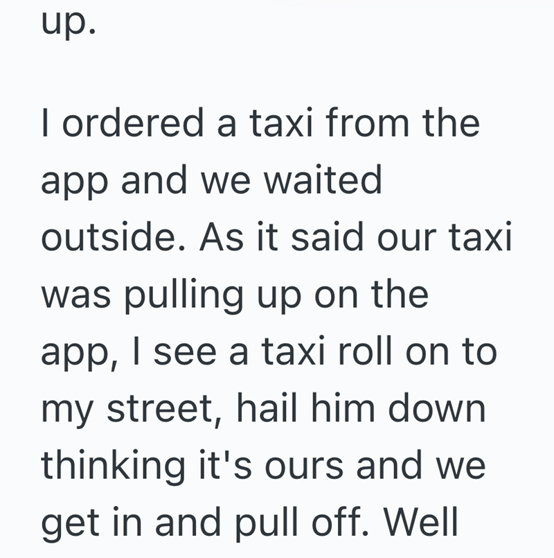 up. I ordered a taxi from the app and we waited outside. As it said our taxi was pulling up on the app, I see a taxi roll on to my street, hail him down thinking it's ours and we get in and pull off. Well