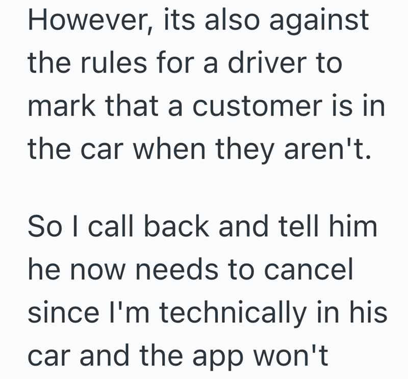 However, its also against the rules for a driver to mark that a customer is in the car when they aren't. So I call back and tell him he now needs to cancel since I'm technically in his car and the app won't