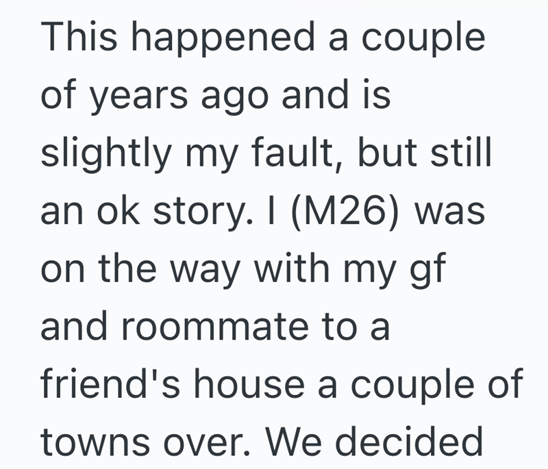This happened a couple of years ago and is slightly my fault, but still an ok story. I (M26) was on the way with my gf and roommate to a friend's house a couple of towns over. We decided