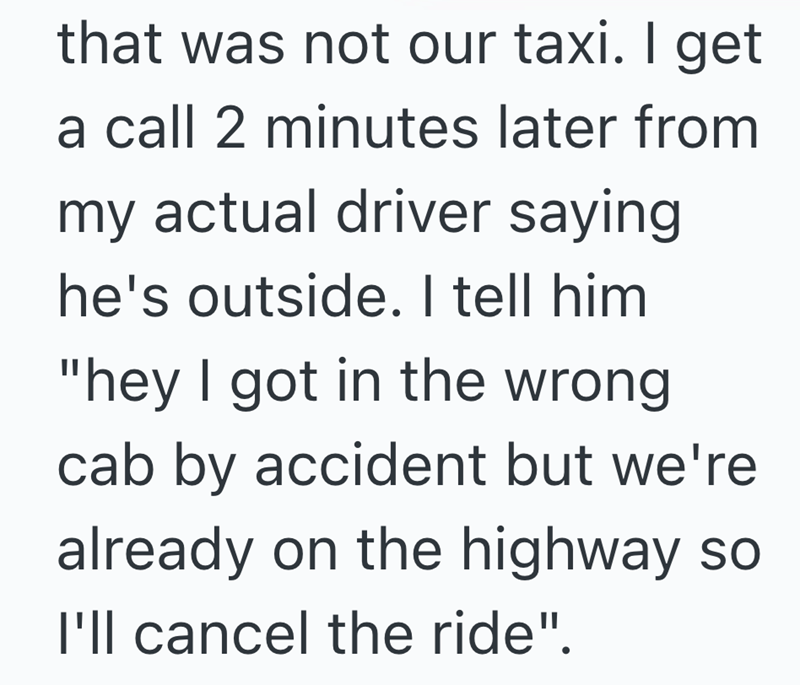 that was not our taxi. I get a call 2 minutes later from my actual driver saying he's outside. I tell him "hey I got in the wrong cab by accident but we're already on the highway so I'll cancel the ride".