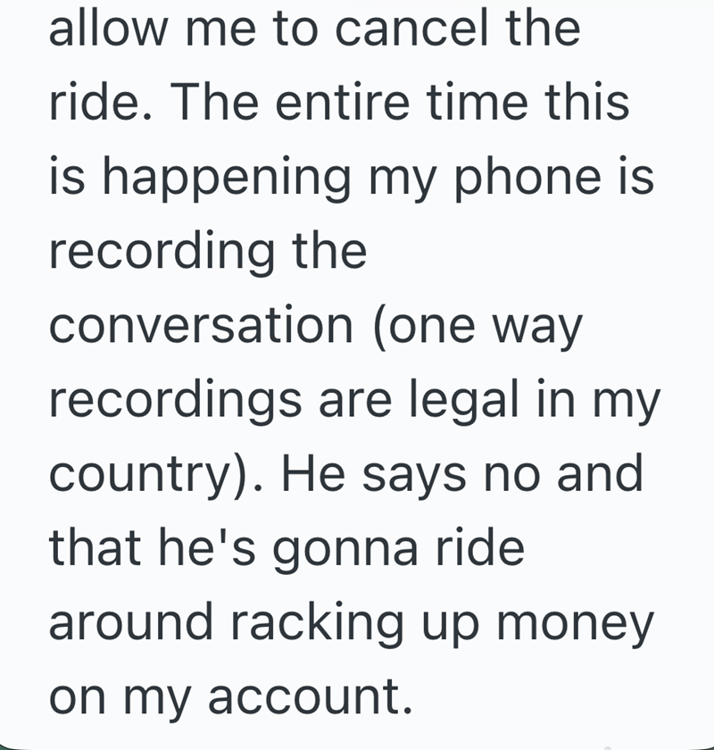 allow me to cancel the ride. The entire time this is happening my phone is recording the conversation (one way recordings are legal in my country). He says no and that he's gonna ride around racking up money on my account.