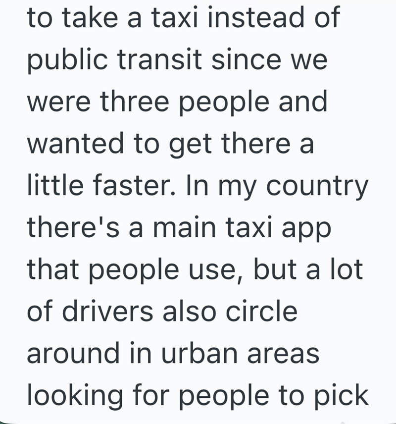 to take a taxi instead of public transit since we were three people and wanted to get there a little faster. In my country there's a main taxi app that people use, but a lot of drivers also circle around in urban areas looking for people to pick.