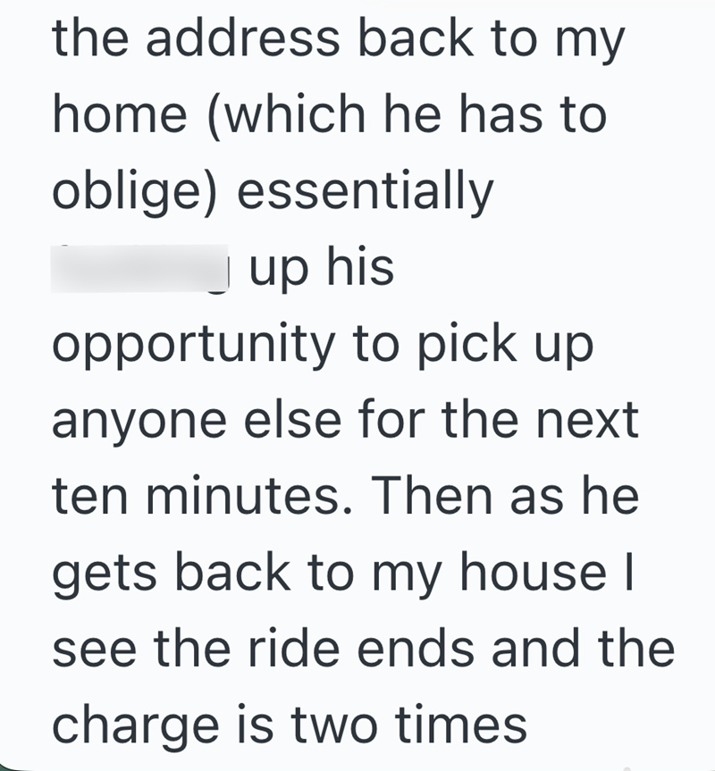the address back to my home (which he has to oblige) essentially up his opportunity to pick up anyone else for the next ten minutes. Then as he gets back to my house I see the ride ends and the charge is two times