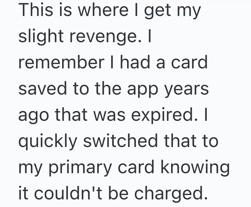 This is where I get my slight revenge. I remember I had a card saved to the app years ago that was expired. I quickly switched that to my primary card knowing it couldn't be charged.