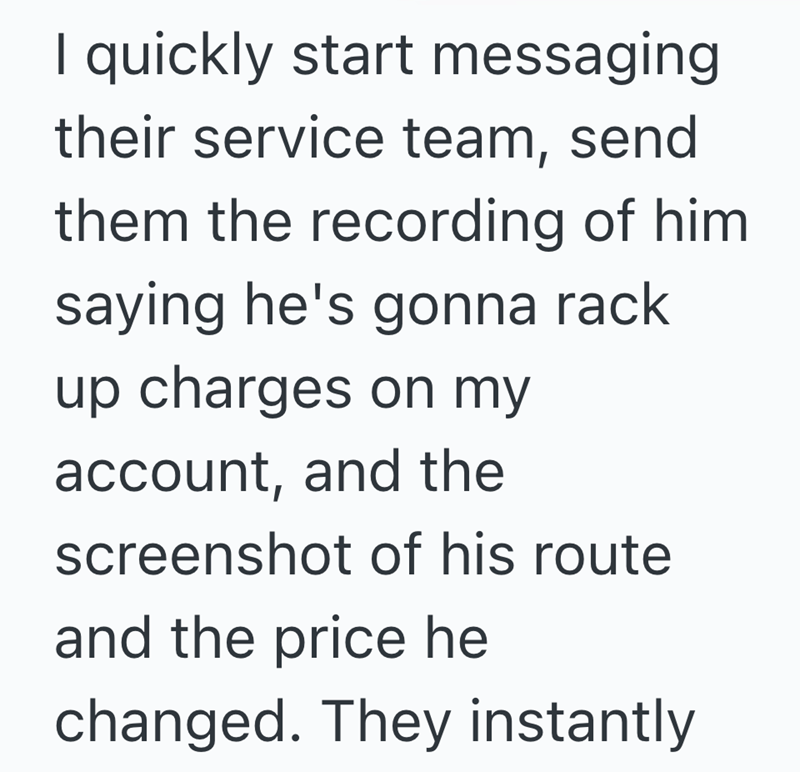 I quickly start messaging their service team, send them the recording of him saying he's gonna rack. up charges on my account, and the screenshot of his route and the price he changed. They instantly