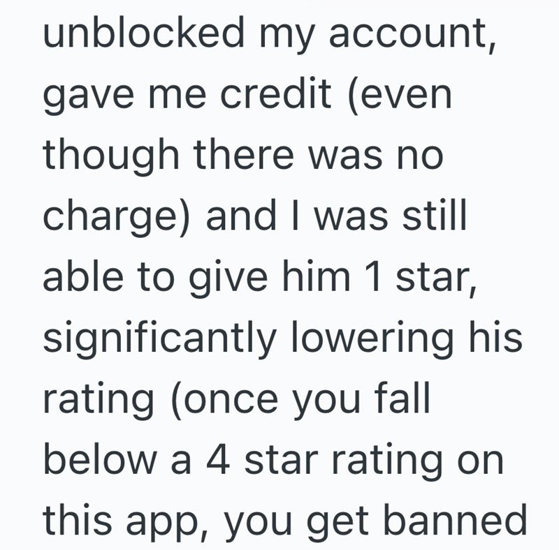 unblocked my account, gave me credit (even though there was no charge) and I was still able to give him 1 star, significantly lowering his rating (once you fall below a 4 star rating on this app, you get banned