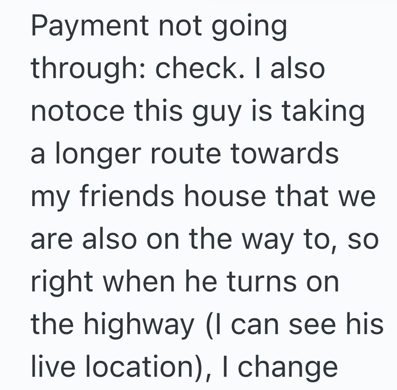 Payment not going through: check. I also notoce this guy is taking a longer route towards my friends house that we are also on the way to, so right when he turns on the highway (I can see his live location), I change