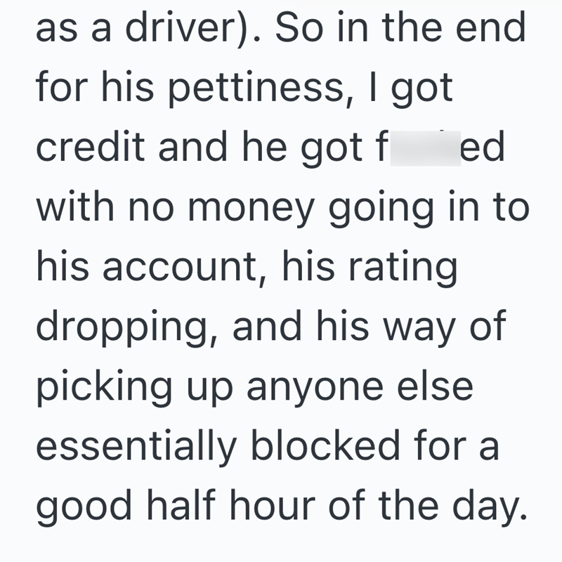 as a driver). So in the end for his pettiness, I got credit and he got fed with no money going in to his account, his rating dropping, and his way of picking up anyone else essentially blocked for a good half hour of the day.