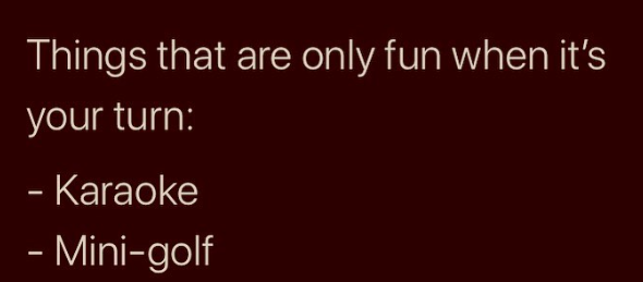 Things that are only fun when it's your turn: - Karaoke - Mini-golf