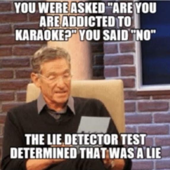 YOU WERE ASKED "ARE YOU ARE ADDICTED TO KARAOKE? YOU SAID "NO" THE LIE DETECTOR TEST DETERMINED THAT WAS A LIE