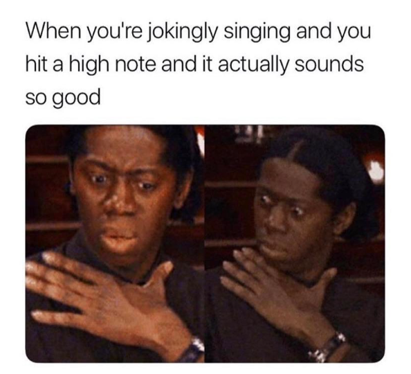 When you're jokingly singing and you hit a high note and it actually sounds so good