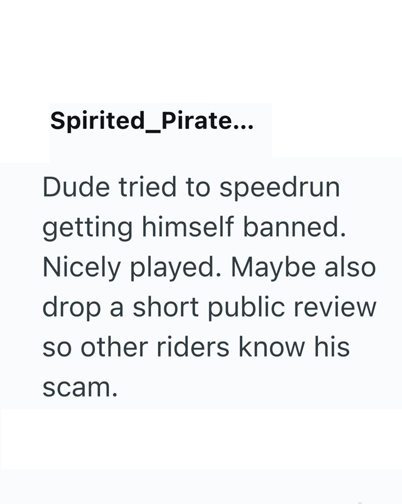 Spirited_Pirate... Dude tried to speedrun getting himself banned. Nicely played. Maybe also drop a short public review so other riders know his scam.