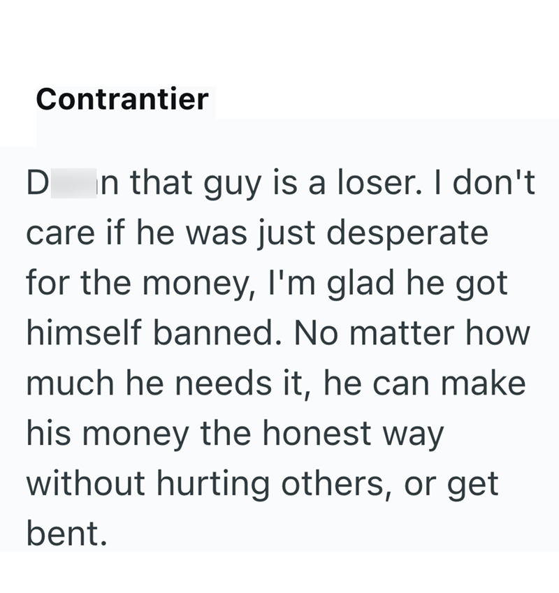 Contrantier D In that guy is a loser. I don't care if he was just desperate for the money, I'm glad he got himself banned. No matter how much he needs it, he can make his money the honest way without hurting others, or get bent.