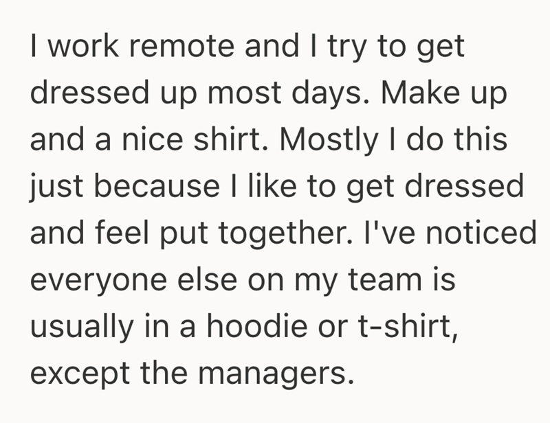 I work remote and I try to get dressed up most days. Make up and a nice shirt. Mostly I do this just because I like to get dressed and feel put together. I've noticed everyone else on my team is usually in a hoodie or t-shirt, except the managers.