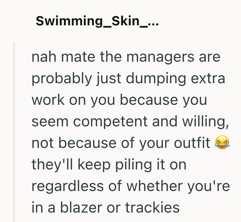 Swimming_Skin_... nah mate the managers are probably just dumping extra work on you because you seem competent and willing, not because of your outfit they'll keep piling it on regardless of whether you're in a blazer or trackies