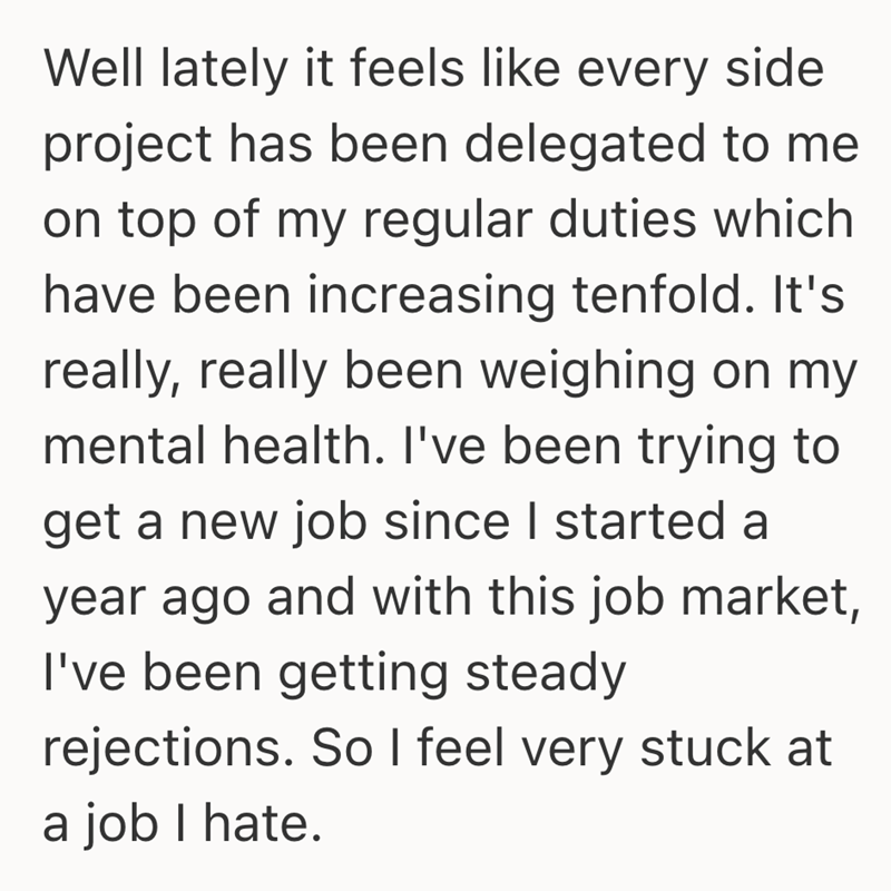 Well lately it feels like every side project has been delegated to me on top of my regular duties which have been increasing tenfold. It's really, really been weighing on my mental health. I've been trying to get a new job since I started a year ago and with this job market, I've been getting steady rejections. So I feel very stuck at a job I hate.