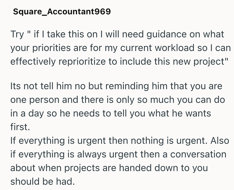 Square_Accountant969 Try" if I take this on I will need guidance on what your priorities are for my current workload so I can effectively reprioritize to include this new project" Its not tell him no but reminding him that you are one person and there is only so much you can do in a day so he needs to tell you what he wants first. If everything is urgent then nothing is urgent. Also if everything is always urgent then a conversation about when projects are handed down to you should be had.
