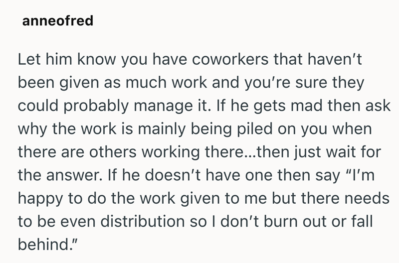 anneofred Let him know you have coworkers that haven't been given as much work and you're sure they could probably manage it. If he gets mad then ask why the work is mainly being piled on you when there are others working there...then just wait for the answer. If he doesn't have one then say "I'm happy to do the work given to me but there needs to be even distribution so I don't burn out or fall behind."