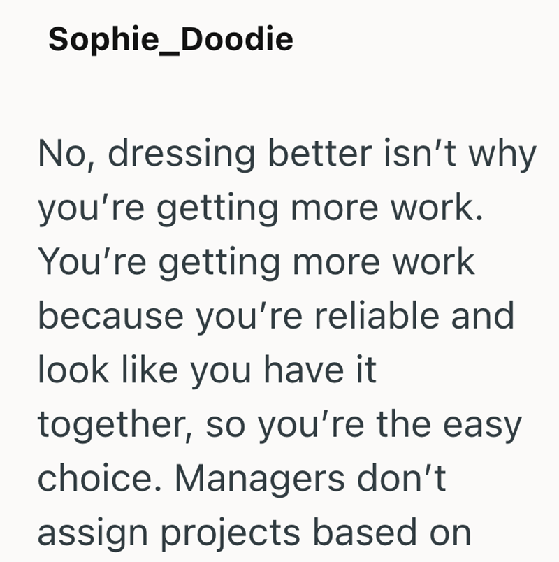 Sophie_Doodie No, dressing better isn't why you're getting more work. You're getting more work because you're reliable and look like you have it together, so you're the easy choice. Managers don't assign projects based on