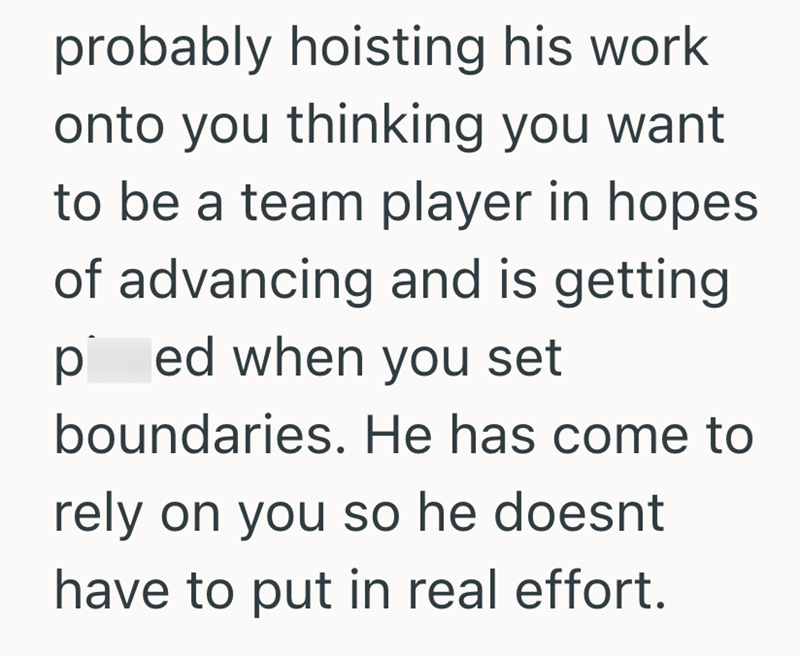probably hoisting his work onto you thinking you want to be a team player in hopes of advancing and is getting ped when you set boundaries. He has come to rely on you so he doesnt have to put in real effort.