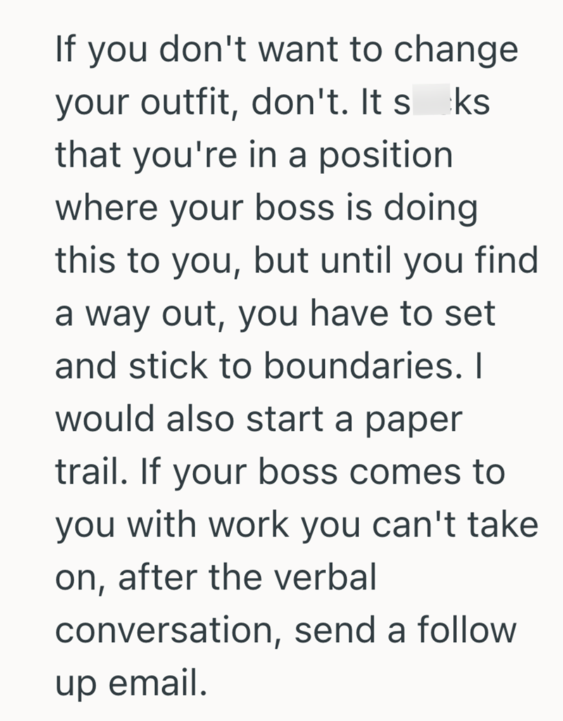 If you don't want to change your outfit, don't. It sks. that you're in a position where your boss is doing this to you, but until you find a way out, you have to set and stick to boundaries. I would also start a paper trail. If your boss comes to you with work you can't take on, after the verbal conversation, send a follow up email.