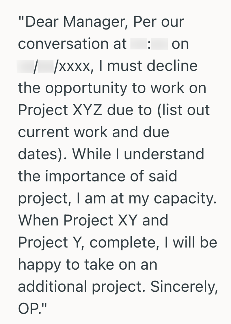 "Dear Manager, Per our conversation at : on //xxxx, I must decline the opportunity to work on Project XYZ due to (list out current work and due dates). While I understand the importance of said project, I am at my capacity. When Project XY and Project Y, complete, I will be happy to take on an additional project. Sincerely, OP."