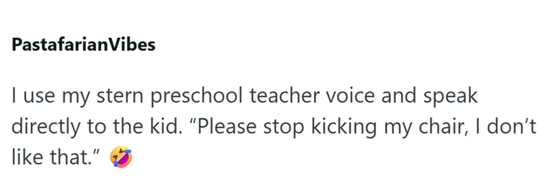 Pastafarian Vibes I use my stern preschool teacher voice and speak directly to the kid. "Please stop kicking my chair, I don't like that."