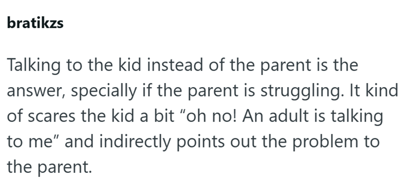 bratikzs Talking to the kid instead of the parent is the answer, specially if the parent is struggling. It kind of scares the kid a bit "oh no! An adult is talking to me" and indirectly points out the problem to the parent.