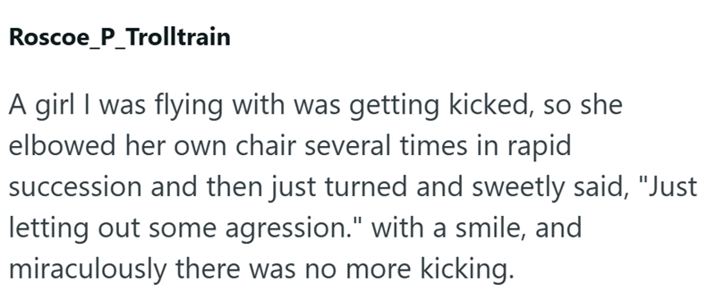 Roscoe P_Trolltrain A girl I was flying with was getting kicked, so she elbowed her own chair several times in rapid succession and then just turned and sweetly said, "Just letting out some agression." with a smile, and miraculously there was no more kicking.