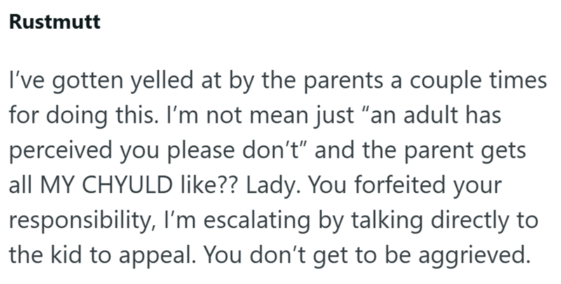 Rustmutt I've gotten yelled at by the parents a couple times for doing this. I'm not mean just "an adult has perceived you please don't" and the parent gets all MY CHYULD like?? Lady. You forfeited your responsibility, I'm escalating by talking directly to the kid to appeal. You don't get to be aggrieved.