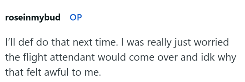 roseinmybud OP I'll def do that next time. I was really just worried the flight attendant would come over and idk why that felt awful to me.