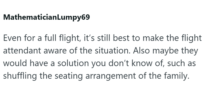 MathematicianLumpy69 Even for a full flight, it's still best to make the flight attendant aware of the situation. Also maybe they would have a solution you don't know of, such as shuffling the seating arrangement of the family.