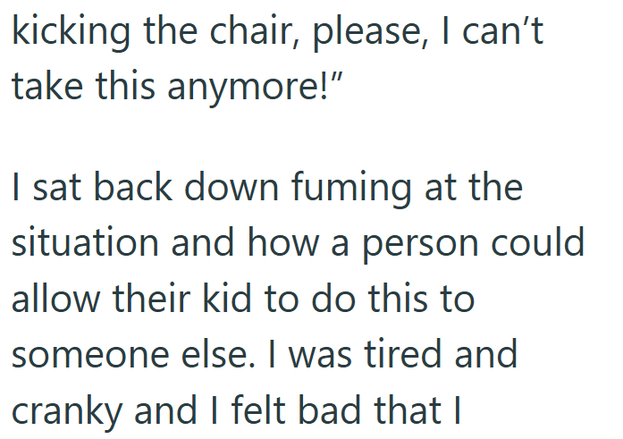 kicking the chair, please, I can't take this anymore!" I sat back down fuming at the situation and how a person could allow their kid to do this to someone else. I was tired and cranky and I felt bad that I