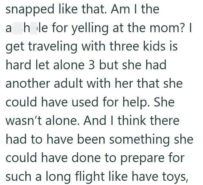 snapped like that. Am I the a hole for yelling at the mom? I get traveling with three kids is hard let alone 3 but she had another adult with her that she could have used for help. She wasn't alone. And I think there had to have been something she could have done to prepare for such a long flight like have toys,