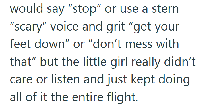 would say "stop" or use a stern "scary" voice and grit "get your feet down" or "don't mess with that" but the little girl really didn't care or listen and just kept doing all of it the entire flight.
