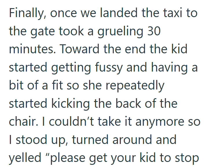 Finally, once we landed the taxi to the gate took a grueling 30 minutes. Toward the end the kid started getting fussy and having a bit of a fit so she repeatedly started kicking the back of the chair. I couldn't take it anymore so I stood up, turned around and yelled "please get your kid to stop