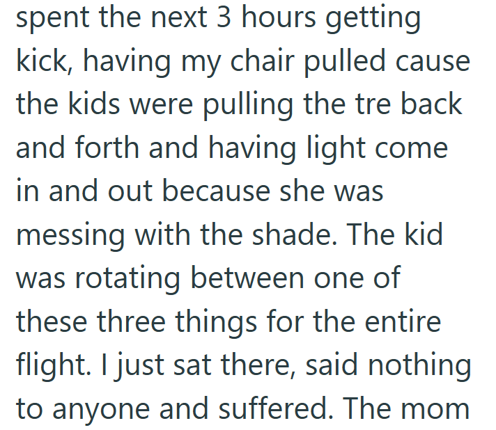 spent the next 3 hours getting kick, having my chair pulled cause the kids were pulling the tre back and forth and having light come in and out because she was messing with the shade. The kid was rotating between one of these three things for the entire flight. I just sat there, said nothing to anyone and suffered. The mom