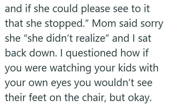 and if she could please see to it that she stopped." Mom said sorry she "she didn't realize" and I sat back down. I questioned how if you were watching your kids with your own eyes you wouldn't see their feet on the chair, but okay.
