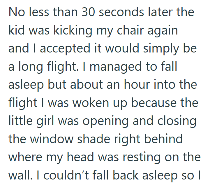 No less than 30 seconds later the kid was kicking my chair again and I accepted it would simply be a long flight. I managed to fall asleep but about an hour into the flight I was woken up because the little girl was opening and closing the window shade right behind where my head was resting on the wall. I couldn't fall back asleep so I