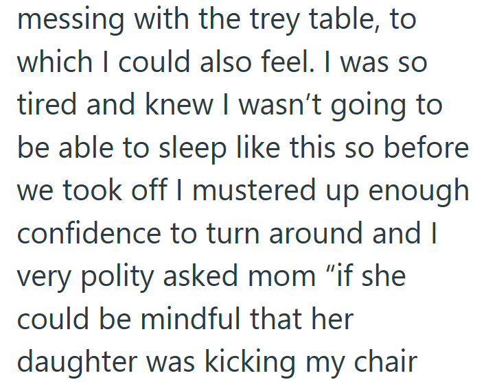 messing with the trey table, to which I could also feel. I was so tired and knew I wasn't going to be able to sleep like this so before we took off I mustered up enough confidence to turn around and I very polity asked mom "if she could be mindful that her daughter was kicking my chair