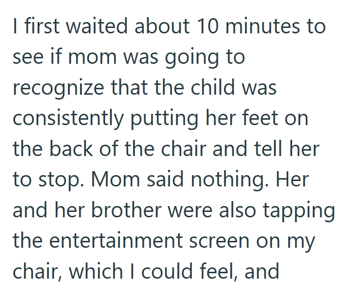 I first waited about 10 minutes to see if mom was going to recognize that the child was consistently putting her feet on the back of the chair and tell her to stop. Mom said nothing. Her and her brother were also tapping the entertainment screen on my chair, which I could feel, and