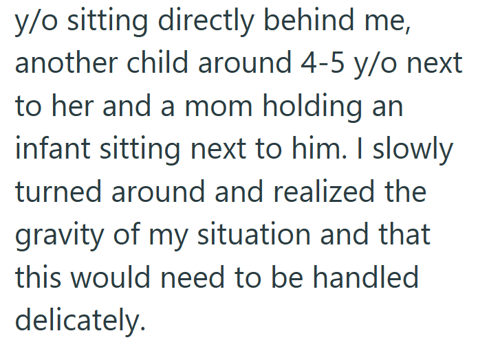 y/o sitting directly behind me, another child around 4-5 y/o next to her and a mom holding an infant sitting next to him. I slowly turned around and realized the gravity of my situation and that this would need to be handled delicately.