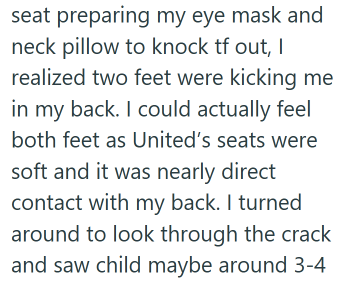 seat preparing my eye mask and neck pillow to knock tf out, I realized two feet were kicking me in my back. I could actually feel both feet as United's seats were soft and it was nearly direct contact with my back. I turned around to look through the crack and saw child maybe around 3-4