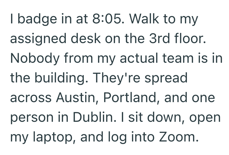 I badge in at 8:05. Walk to my assigned desk on the 3rd floor. Nobody from my actual team is in the building. They're spread across Austin, Portland, and one person in Dublin. I sit down, open my laptop, and log into Zoom.