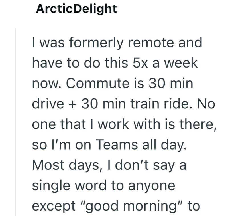 ArcticDelight I was formerly remote and have to do this 5x a week now. Commute is 30 min drive + 30 min train ride. No one that I work with is there, so I'm on Teams all day. Most days, I don't say a single word to anyone except "good morning" to