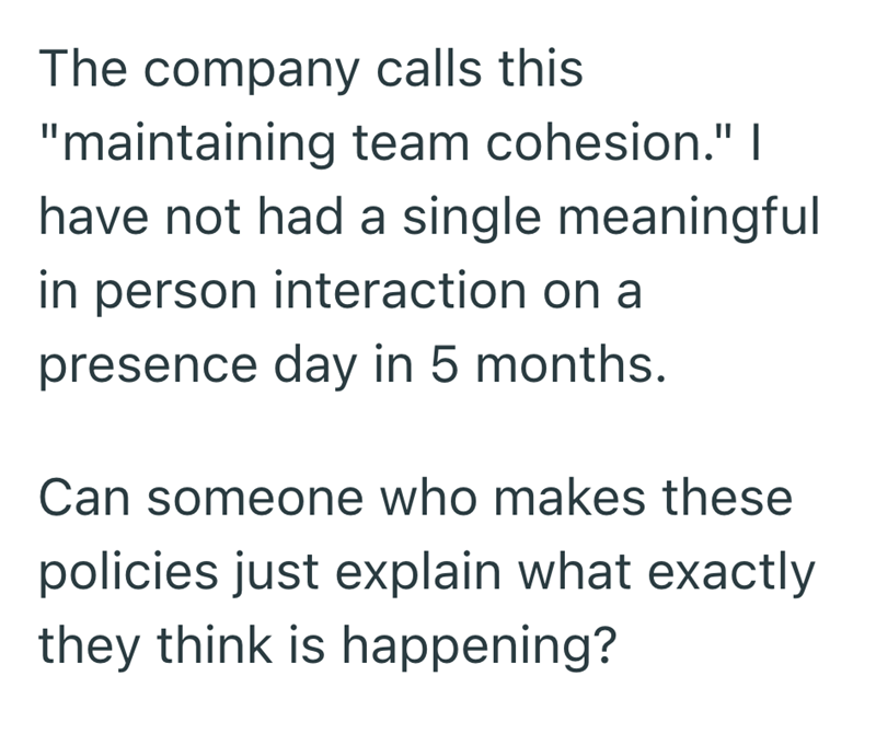 The company calls this "maintaining team cohesion." I have not had a single meaningful in person interaction on a presence day in 5 months. Can someone who makes these policies just explain what exactly they think is happening?