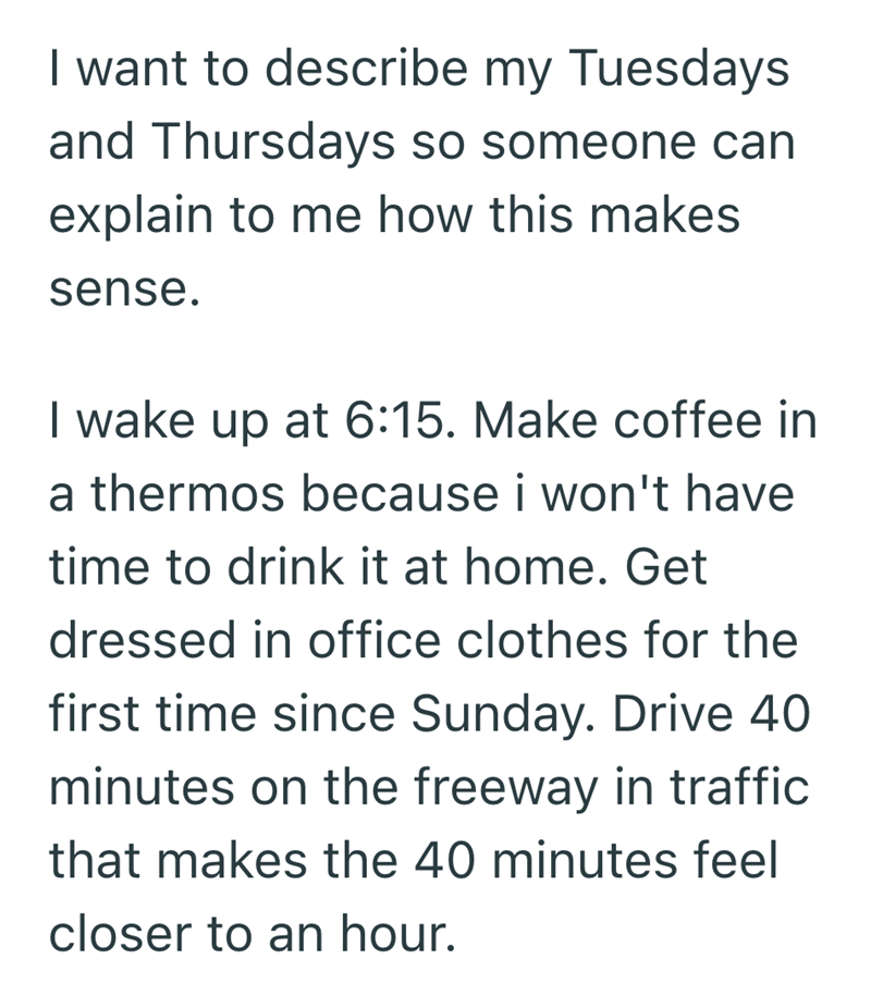 I want to describe my Tuesdays and Thursdays so someone can explain to me how this makes sense. I wake up at 6:15. Make coffee in a thermos because i won't have time to drink it at home. Get dressed in office clothes for the first time since Sunday. Drive 40 minutes on the freeway in traffic that makes the 40 minutes feel closer to an hour.