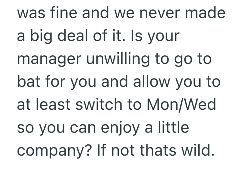 was fine and we never made a big deal of it. Is your manager unwilling to go to bat for you and allow you to at least switch to Mon/Wed so you can enjoy a little company? If not thats wild.