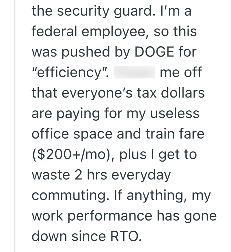 the security guard. I'm a federal employee, so this was pushed by DOGE for "efficiency". Pisses me off that everyone's tax dollars are paying for my useless office space and train fare ($200+/mo), plus I get to waste 2 hrs everyday commuting. If anything, my work performance has gone down since RTO.