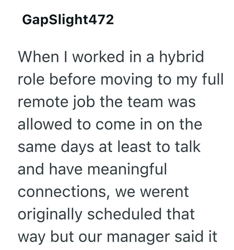 GapSlight472 When I worked in a hybrid role before moving to my full remote job the team was allowed to come in on the same days at least to talk and have meaningful connections, we werent originally scheduled that way but our manager said it